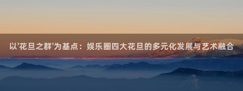 焦点娱乐零能源集团：以\'花旦之群\'为基点：娱乐圈四大花旦的多元化发展与艺术融
